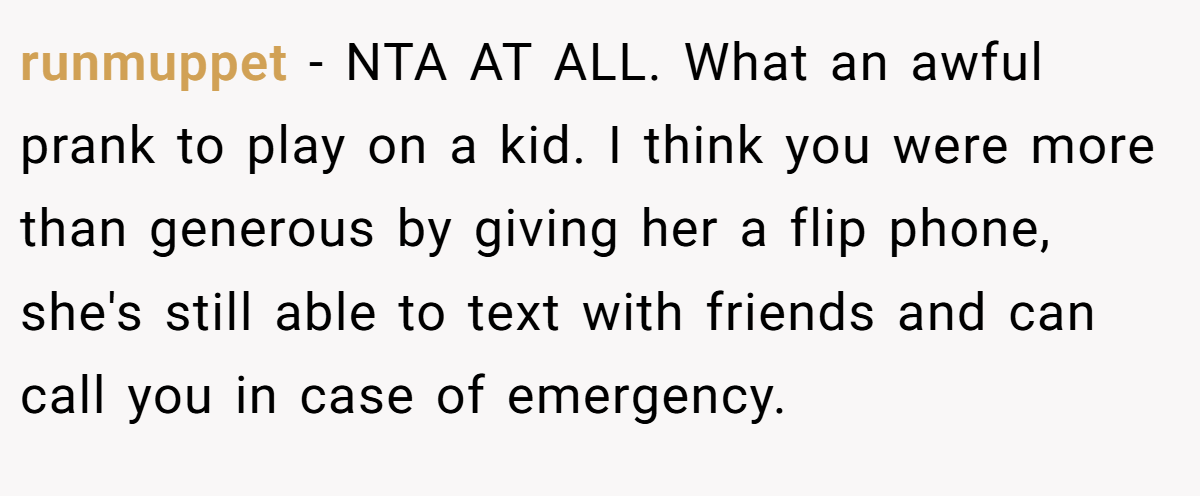runmuppet - NTA AT ALL. What an awful prank to play on a kid. I think you were more than generous by giving her a flip phone, she's still able to text with friends and can call you in case of emergency.