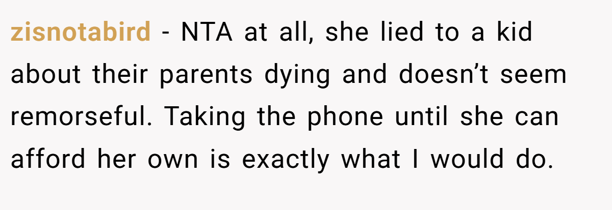 zisnotabird - NTA at all, she lied to a kid about their parents dying and doesn’t seem remorseful. Taking the phone until she can afford her own is exactly what I would do.