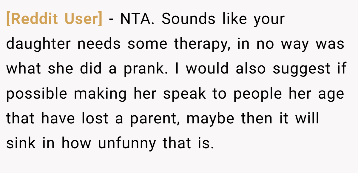 [Reddit User] - NTA. Sounds like your daughter needs some therapy, in no way was what she did a prank. I would also suggest if possible making her speak to people her age that have lost a parent, maybe then it will sink in how unfunny that is.
