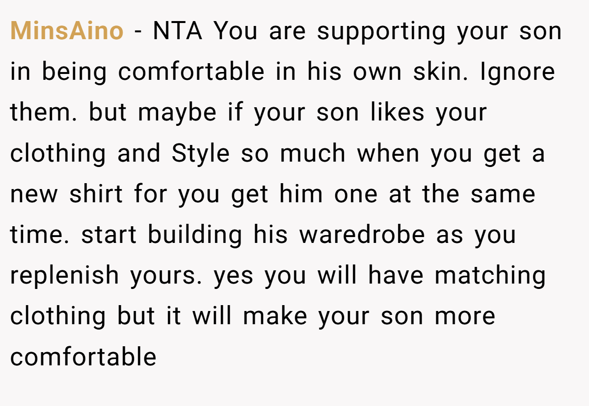MinsAino − NTA You are supporting your son in being comfortable in his own skin. Ignore them. but maybe if your son likes your clothing and Style so much when you get a new shirt for you get him one at the same time. start building his waredrobe as you replenish yours. yes you will have matching clothing but it will make your son more comfortable