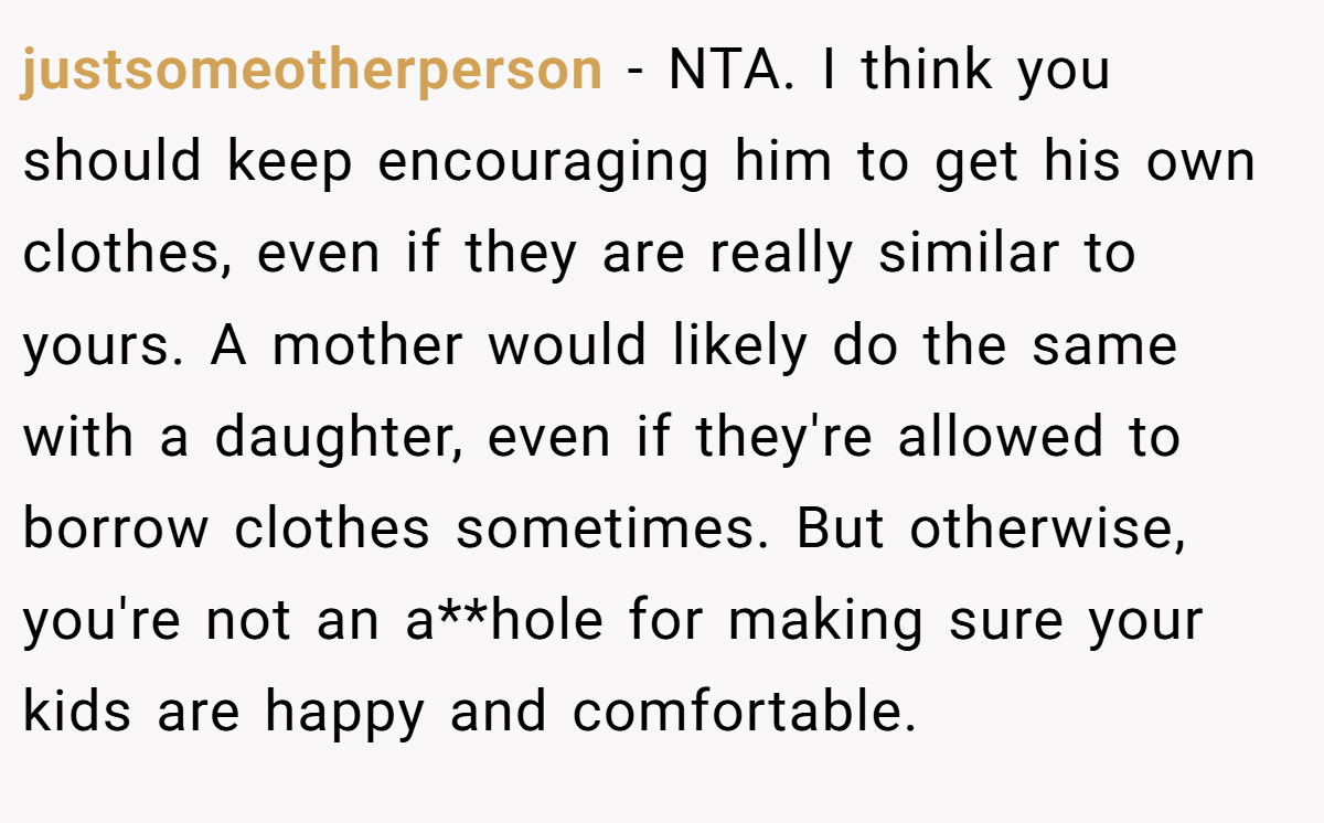 justsomeotherperson − NTA. I think you should keep encouraging him to get his own clothes, even if they are really similar to yours. A mother would likely do the same with a daughter, even if they're allowed to borrow clothes sometimes. But otherwise, you're not an a**hole for making sure your kids are happy and comfortable.
