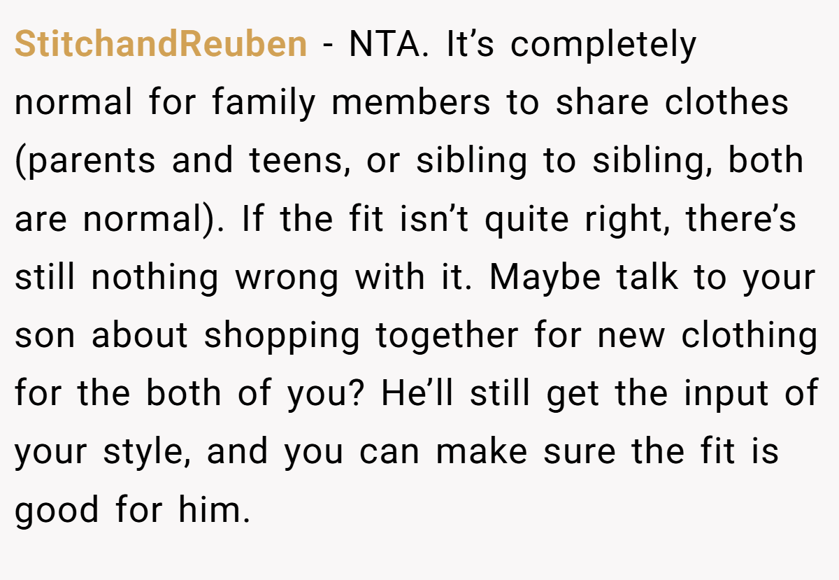 StitchandReuben − NTA. It’s completely normal for family members to share clothes (parents and teens, or sibling to sibling, both are normal). If the fit isn’t quite right, there’s still nothing wrong with it. Maybe talk to your son about shopping together for new clothing for the both of you? He’ll still get the input of your style, and you can make sure the fit is good for him.