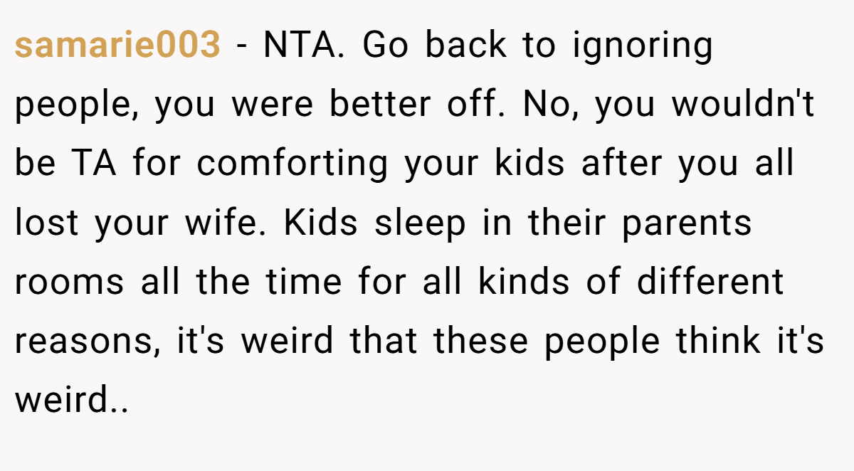 samarie003 − NTA. Go back to ignoring people, you were better off. No, you wouldn't be TA for comforting your kids after you all lost your wife. Kids sleep in their parents rooms all the time for all kinds of different reasons, it's weird that these people think it's weird..