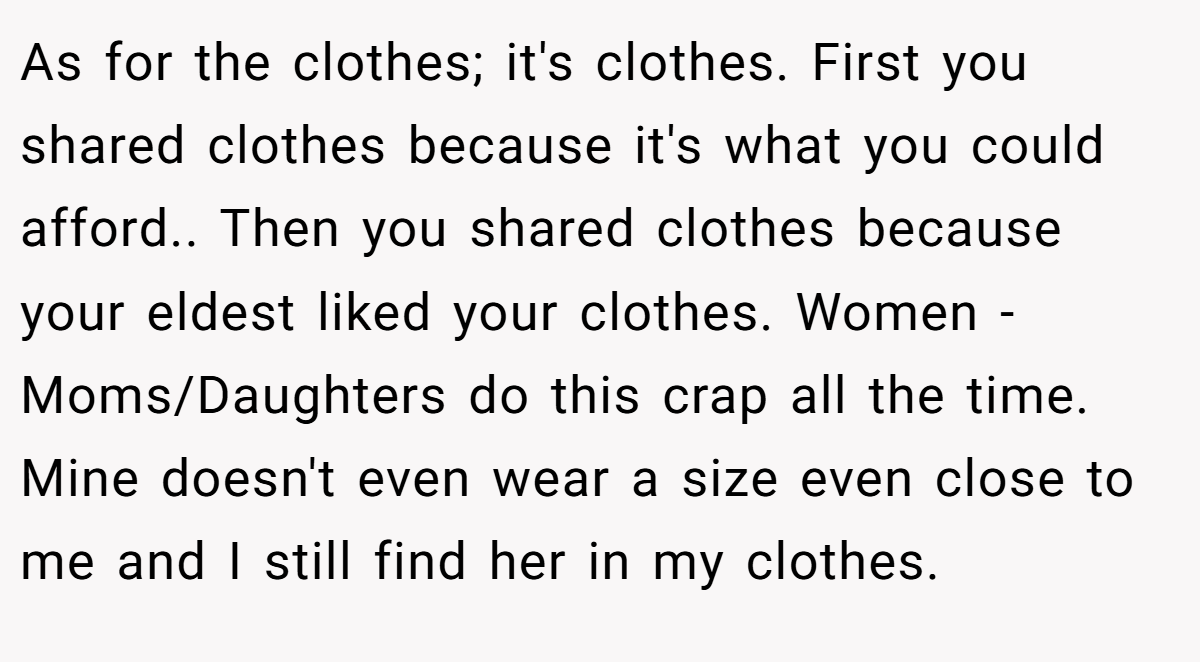 As for the clothes; it's clothes. First you shared clothes because it's what you could afford.. Then you shared clothes because your eldest liked your clothes. Women - Moms/Daughters do this crap all the time. Mine doesn't even wear a size even close to me and I still find her in my clothes.