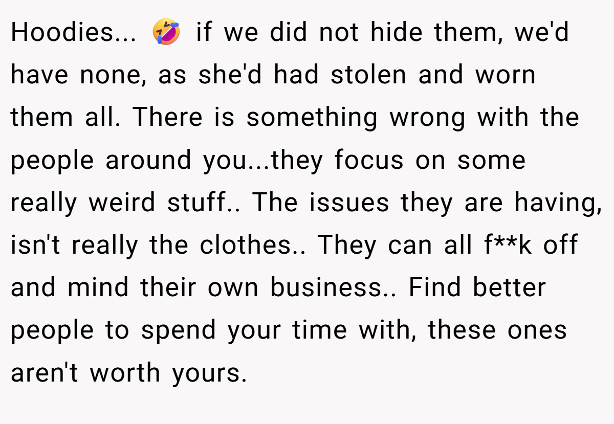 Hoodies... 🤣 if we did not hide them, we'd have none, as she'd had stolen and worn them all. There is something wrong with the people around you...they focus on some really weird stuff.. The issues they are having, isn't really the clothes.. They can all f**k off and mind their own business.. Find better people to spend your time with, these ones aren't worth yours.