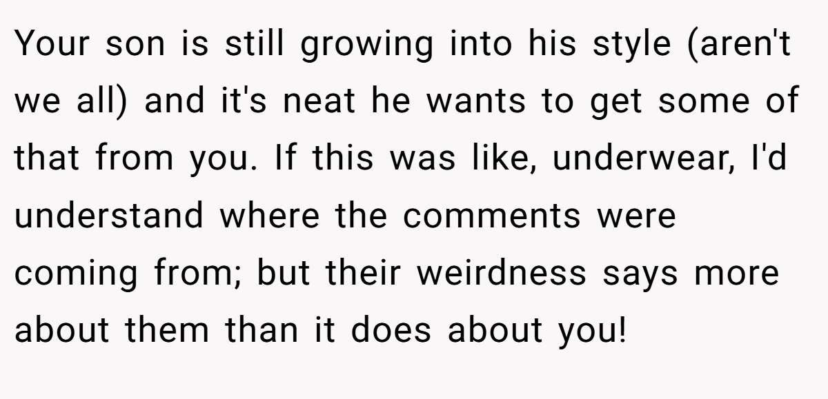Your son is still growing into his style (aren't we all) and it's neat he wants to get some of that from you. If this was like, underwear, I'd understand where the comments were coming from; but their weirdness says more about them than it does about you!