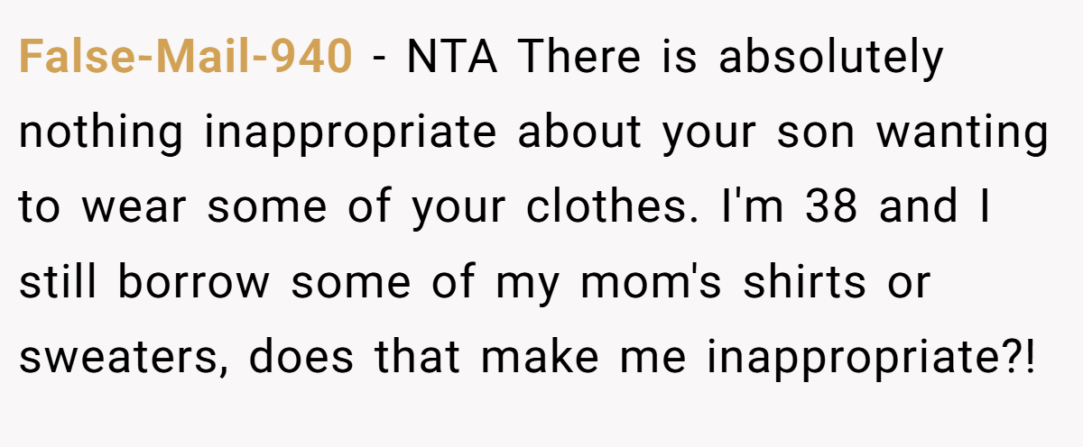 False-Mail-940 − NTA There is absolutely nothing inappropriate about your son wanting to wear some of your clothes. I'm 38 and I still borrow some of my mom's shirts or sweaters, does that make me inappropriate?!