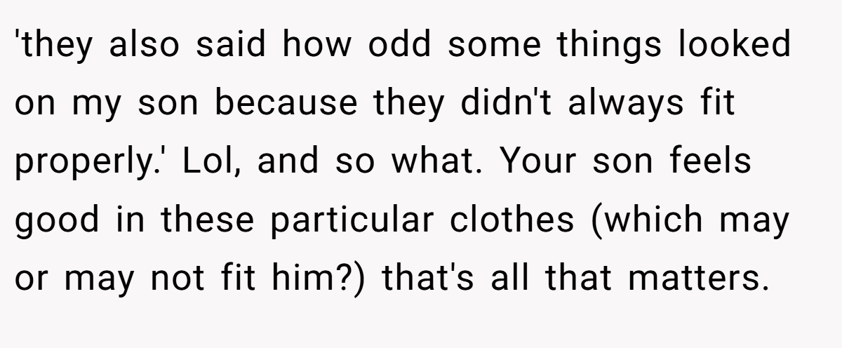 'they also said how odd some things looked on my son because they didn't always fit properly.' Lol, and so what. Your son feels good in these particular clothes (which may or may not fit him?) that's all that matters.