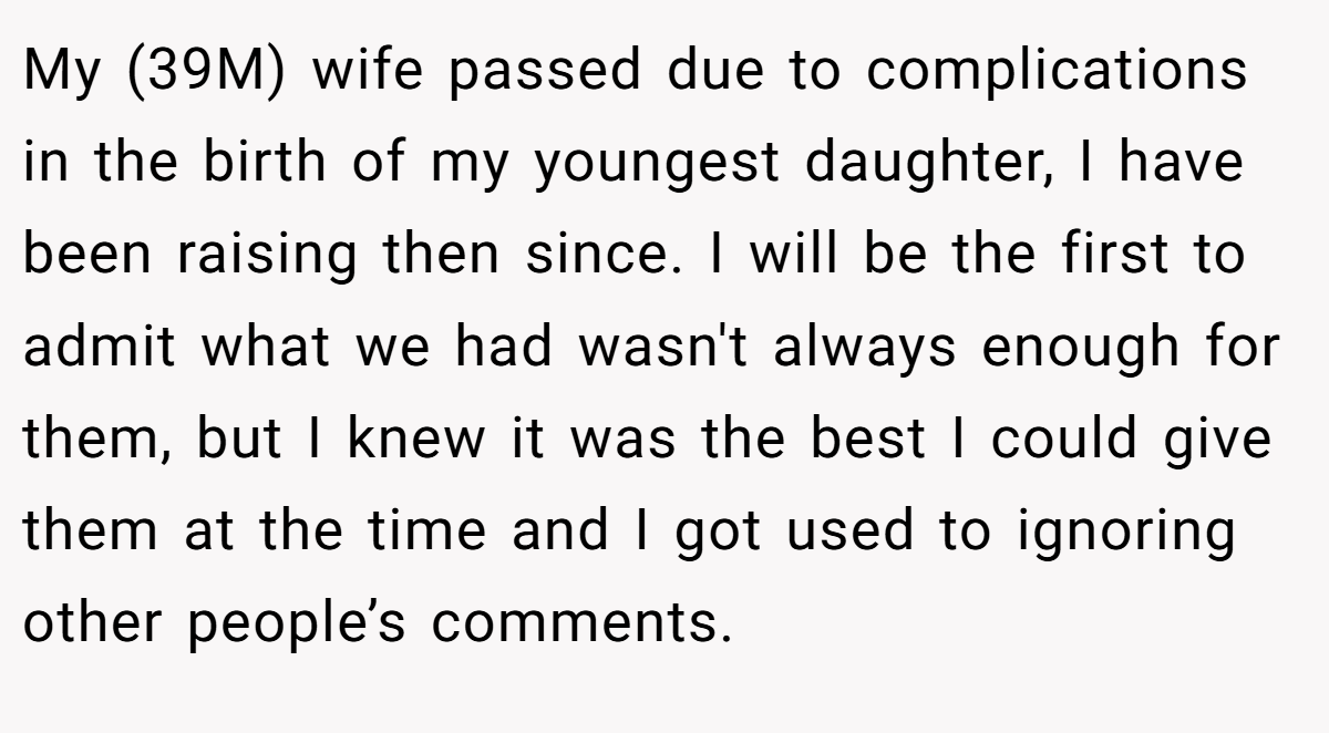 My (39M) wife passed due to complications in the birth of my youngest daughter, I have been raising then since. I will be the first to admit what we had wasn't always enough for them, but I knew it was the best I could give them at the time and I got used to ignoring other people’s comments.