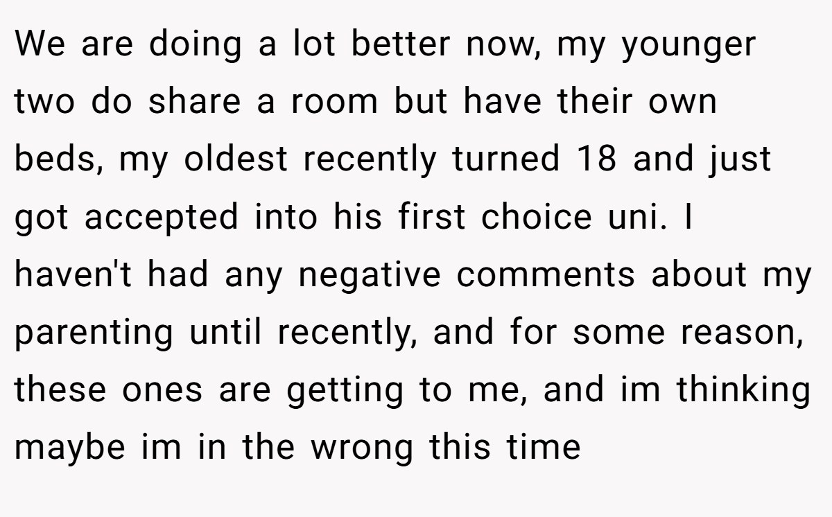 We are doing a lot better now, my younger two do share a room but have their own beds, my oldest recently turned 18 and just got accepted into his first choice uni. I haven't had any negative comments about my parenting until recently, and for some reason, these ones are getting to me, and im thinking maybe im in the wrong this time