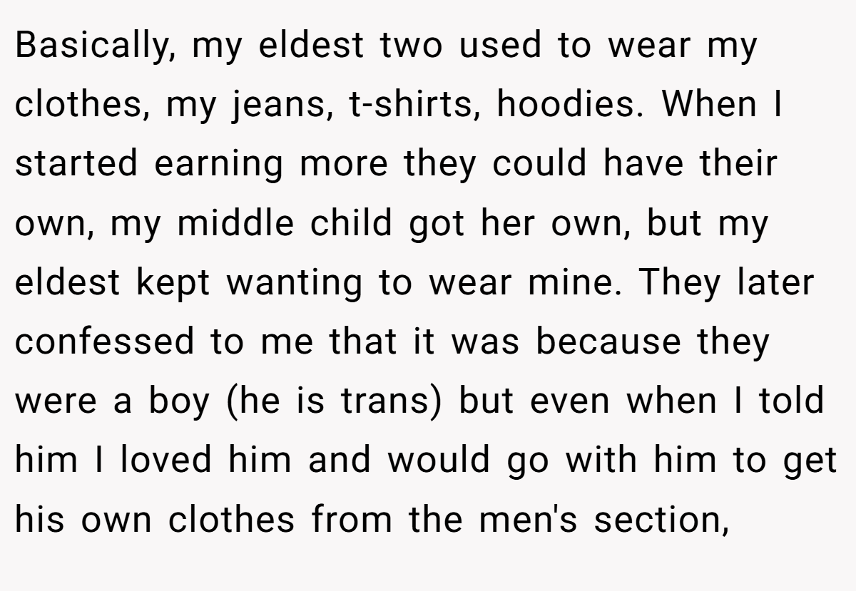 Basically, my eldest two used to wear my clothes, my jeans, t-shirts, hoodies. When I started earning more they could have their own, my middle child got her own, but my eldest kept wanting to wear mine. They later confessed to me that it was because they were a boy (he is trans) but even when I told him I loved him and would go with him to get his own clothes from the men's section,