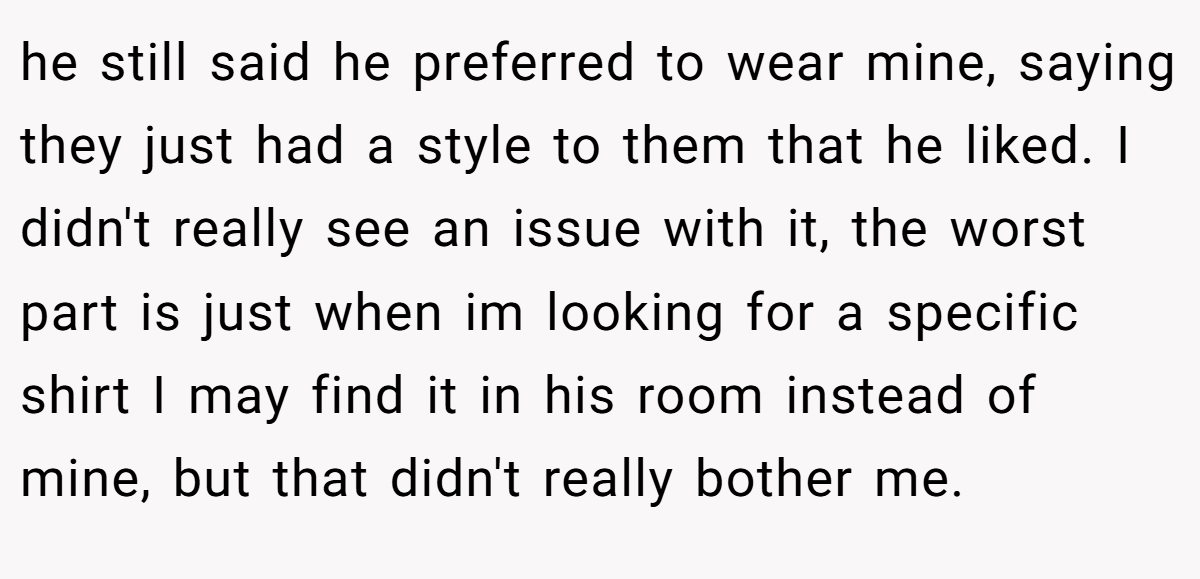 he still said he preferred to wear mine, saying they just had a style to them that he liked. I didn't really see an issue with it, the worst part is just when im looking for a specific shirt I may find it in his room instead of mine, but that didn't really bother me.