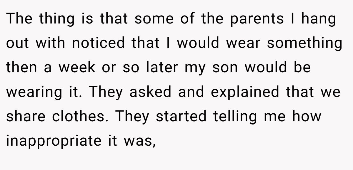 The thing is that some of the parents I hang out with noticed that I would wear something then a week or so later my son would be wearing it. They asked and explained that we share clothes. They started telling me how inappropriate it was,
