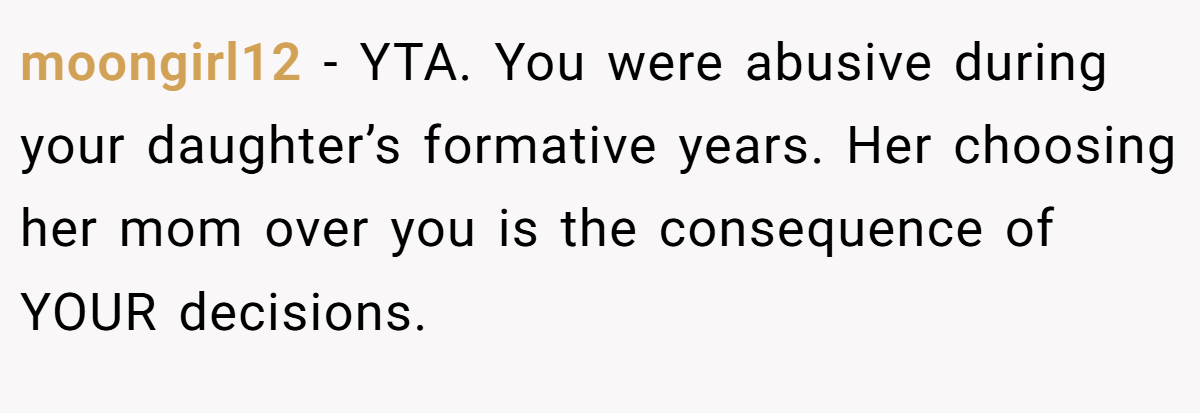 moongirl12 − YTA. You were abusive during your daughter’s formative years. Her choosing her mom over you is the consequence of YOUR decisions.
