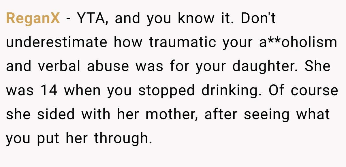 ReganX − YTA, and you know it. Don't underestimate how traumatic your a**oholism and verbal abuse was for your daughter. She was 14 when you stopped drinking. Of course she sided with her mother, after seeing what you put her through.
