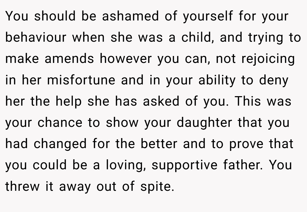 You should be ashamed of yourself for your behaviour when she was a child, and trying to make amends however you can, not rejoicing in her misfortune and in your ability to deny her the help she has asked of you. This was your chance to show your daughter that you had changed for the better and to prove that you could be a loving, supportive father. You threw it away out of spite.