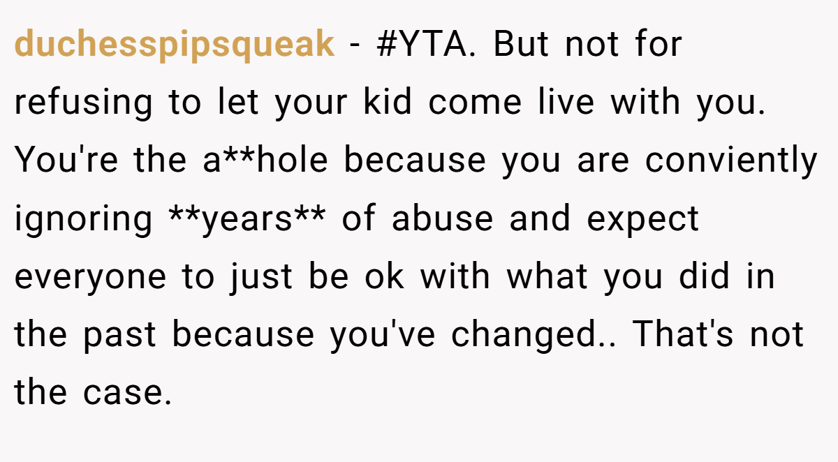 duchesspipsqueak − #YTA. But not for refusing to let your kid come live with you. You're the a**hole because you are conviently ignoring **years** of abuse and expect everyone to just be ok with what you did in the past because you've changed.. That's not the case.
