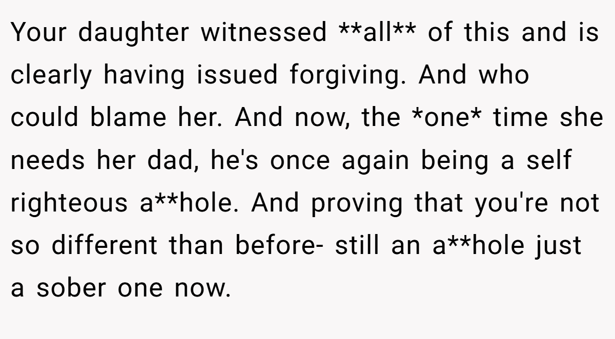 Your daughter witnessed **all** of this and is clearly having issued forgiving. And who could blame her. And now, the *one* time she needs her dad, he's once again being a self righteous a**hole. And proving that you're not so different than before- still an a**hole just a sober one now.