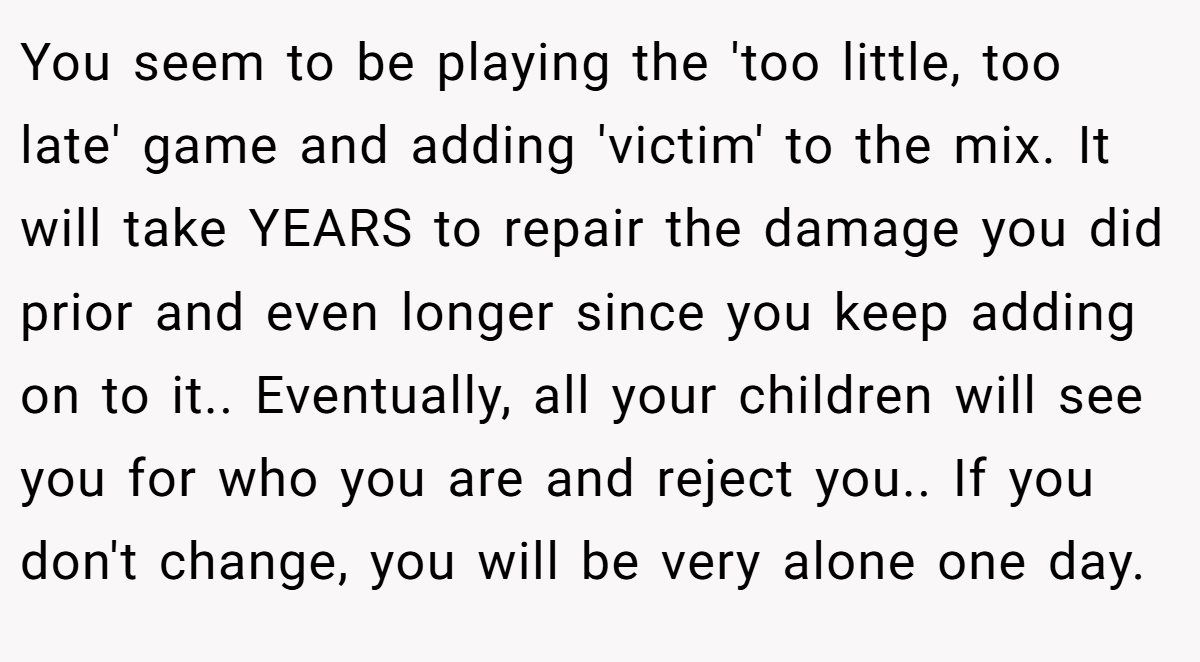 You seem to be playing the 'too little, too late' game and adding 'victim' to the mix. It will take YEARS to repair the damage you did prior and even longer since you keep adding on to it.. Eventually, all your children will see you for who you are and reject you.. If you don't change, you will be very alone one day.