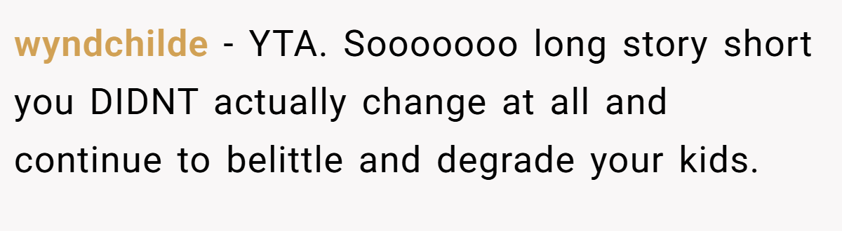 wyndchilde − YTA. Sooooooo long story short you DIDNT actually change at all and continue to belittle and degrade your kids.