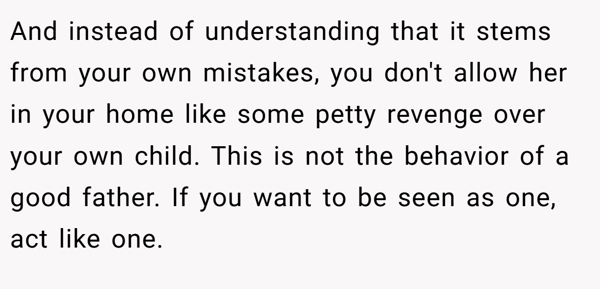 And instead of understanding that it stems from your own mistakes, you don't allow her in your home like some petty revenge over your own child. This is not the behavior of a good father. If you want to be seen as one, act like one.