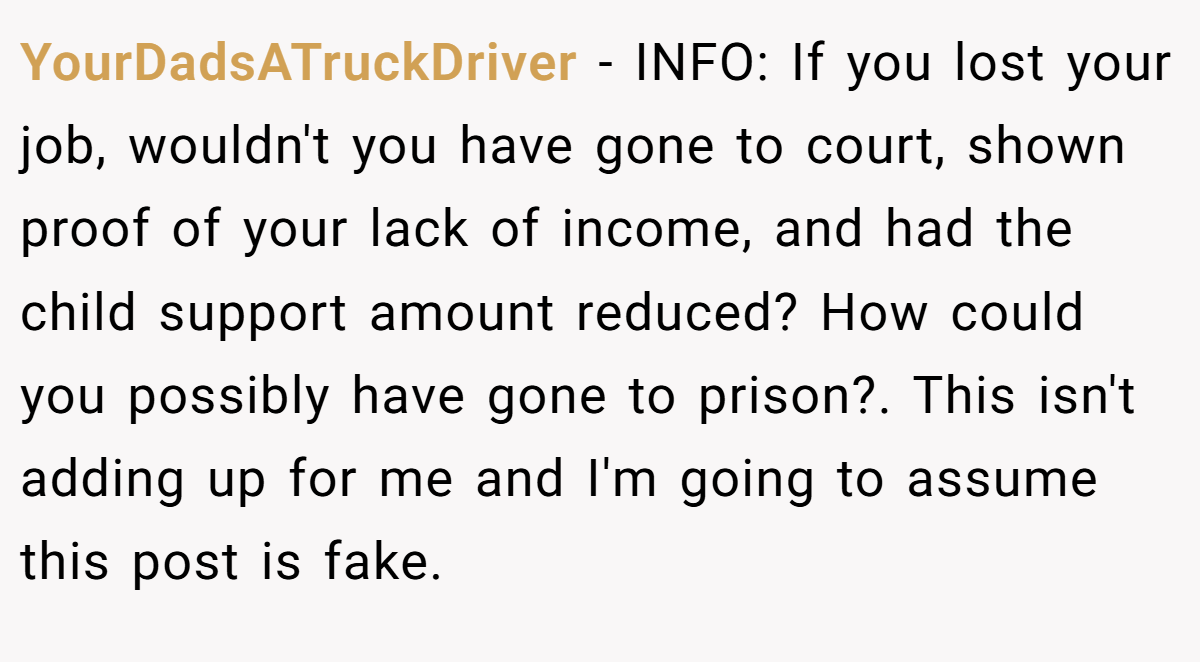 YourDadsATruckDriver − INFO: If you lost your job, wouldn't you have gone to court, shown proof of your lack of income, and had the child support amount reduced? How could you possibly have gone to prison?. This isn't adding up for me and I'm going to assume this post is fake.