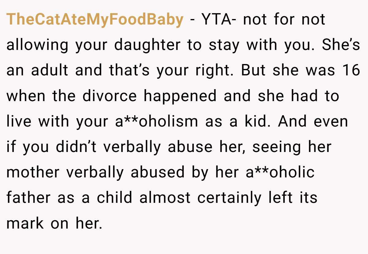 TheCatAteMyFoodBaby − YTA- not for not allowing your daughter to stay with you. She’s an adult and that’s your right. But she was 16 when the divorce happened and she had to live with your a**oholism as a kid. And even if you didn’t verbally abuse her, seeing her mother verbally abused by her a**oholic father as a child almost certainly left its mark on her.