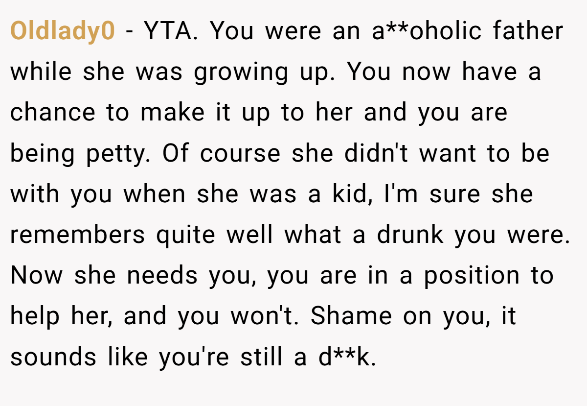 Oldlady0 − YTA. You were an a**oholic father while she was growing up. You now have a chance to make it up to her and you are being petty. Of course she didn't want to be with you when she was a kid, I'm sure she remembers quite well what a drunk you were. Now she needs you, you are in a position to help her, and you won't. Shame on you, it sounds like you're still a d**k.