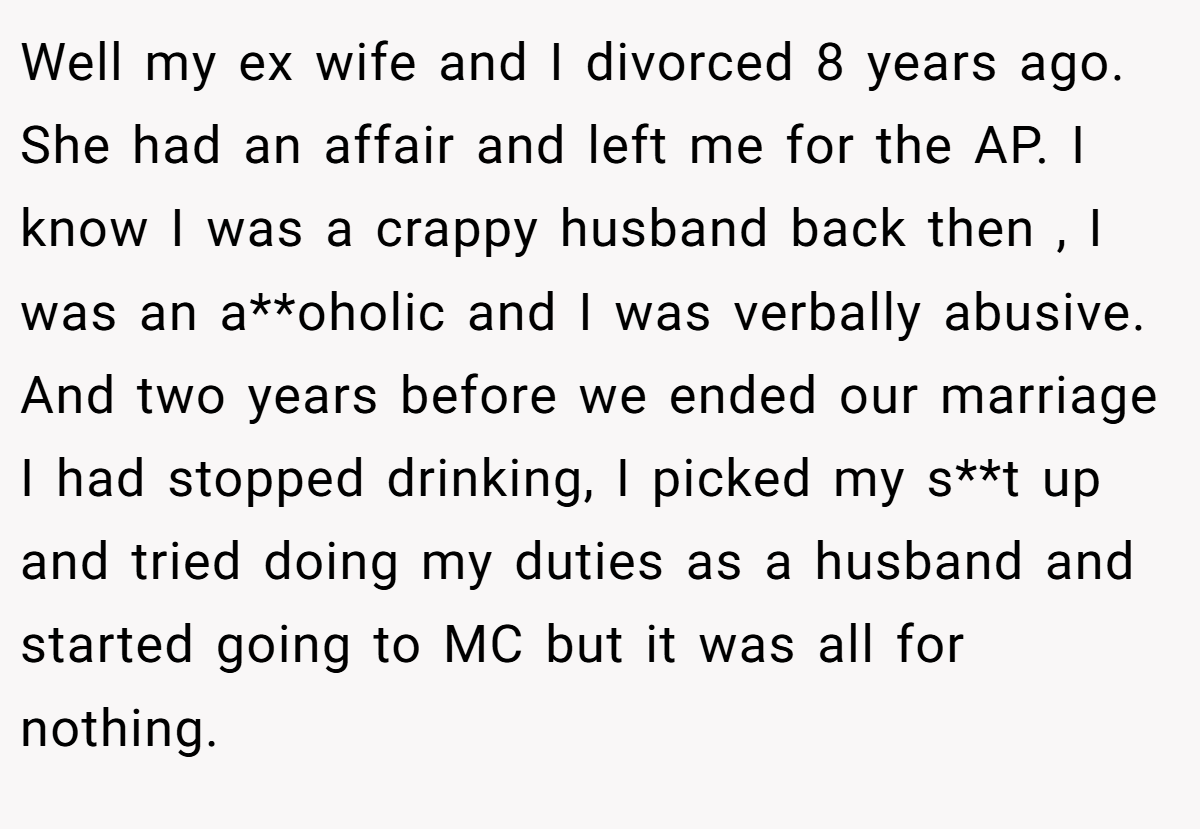Well my ex wife and I divorced 8 years ago. She had an affair and left me for the AP. I know I was a crappy husband back then , I was an a**oholic and I was verbally abusive. And two years before we ended our marriage I had stopped drinking, I picked my s**t up and tried doing my duties as a husband and started going to MC but it was all for nothing.