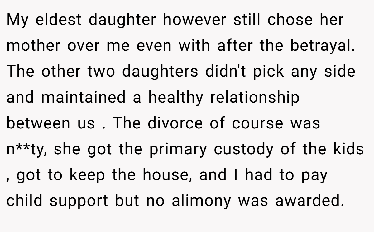My eldest daughter however still chose her mother over me even with after the betrayal. The other two daughters didn't pick any side and maintained a healthy relationship between us . The divorce of course was n**ty, she got the primary custody of the kids , got to keep the house, and I had to pay child support but no alimony was awarded.