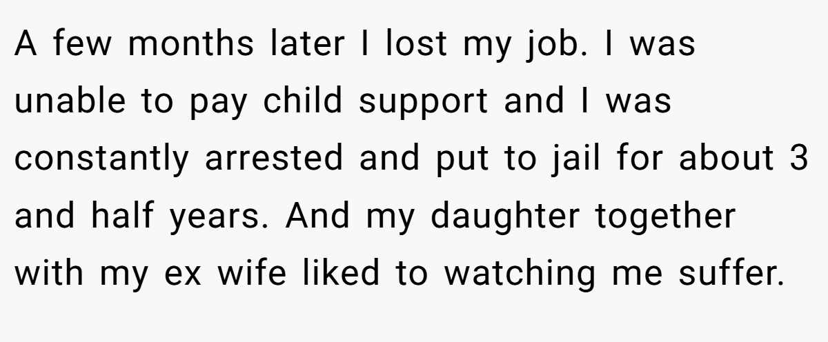 A few months later I lost my job. I was unable to pay child support and I was constantly arrested and put to jail for about 3 and half years. And my daughter together with my ex wife liked to watching me suffer.