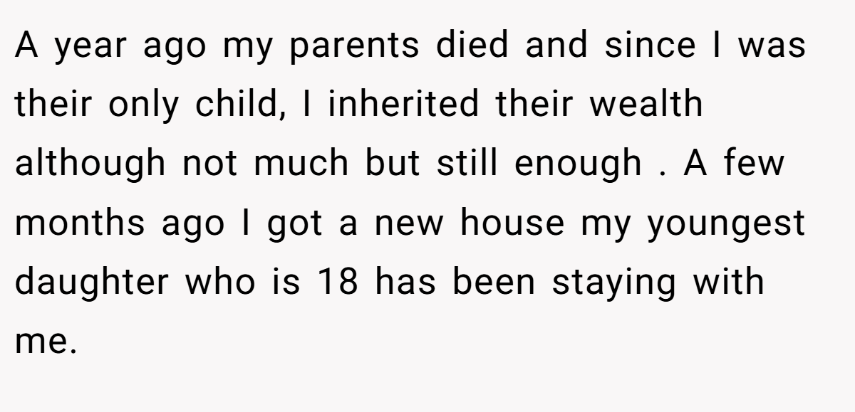 A year ago my parents died and since I was their only child, I inherited their wealth although not much but still enough . A few months ago I got a new house my youngest daughter who is 18 has been staying with me.