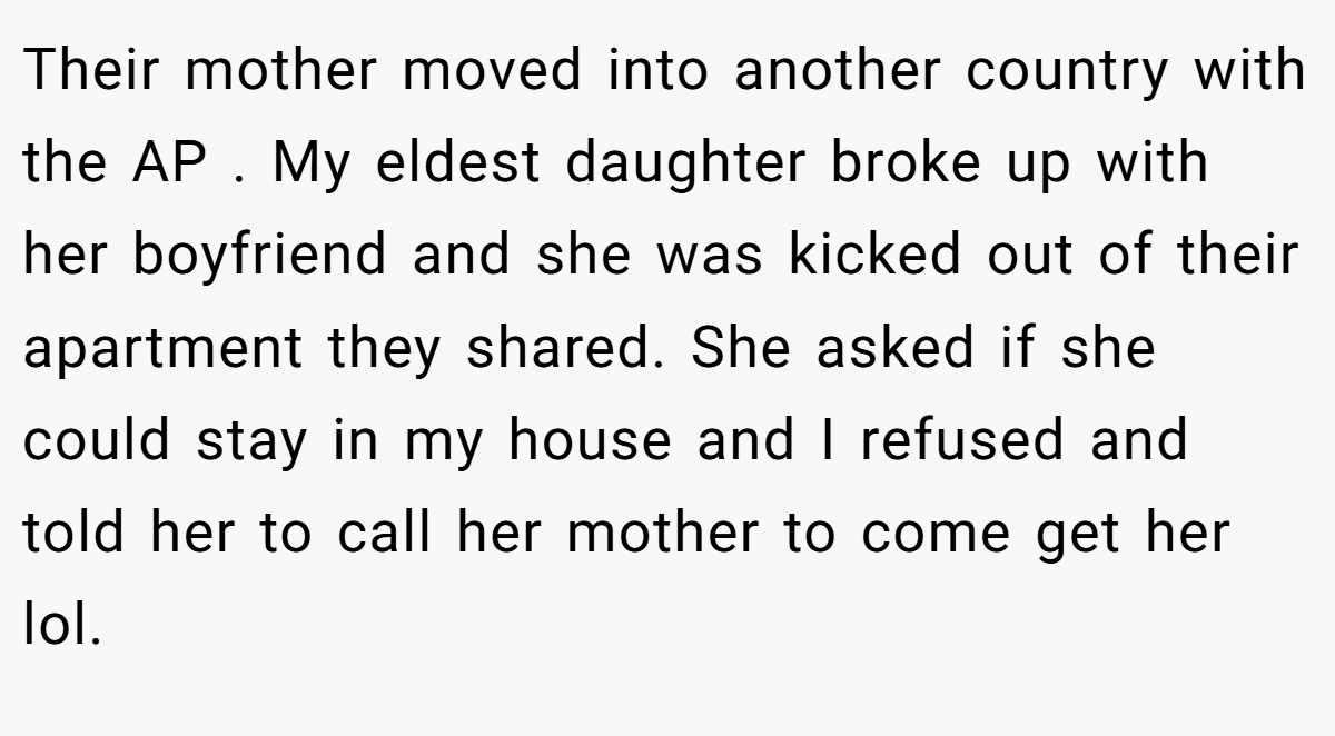 Their mother moved into another country with the AP . My eldest daughter broke up with her boyfriend and she was kicked out of their apartment they shared. She asked if she could stay in my house and I refused and told her to call her mother to come get her lol.