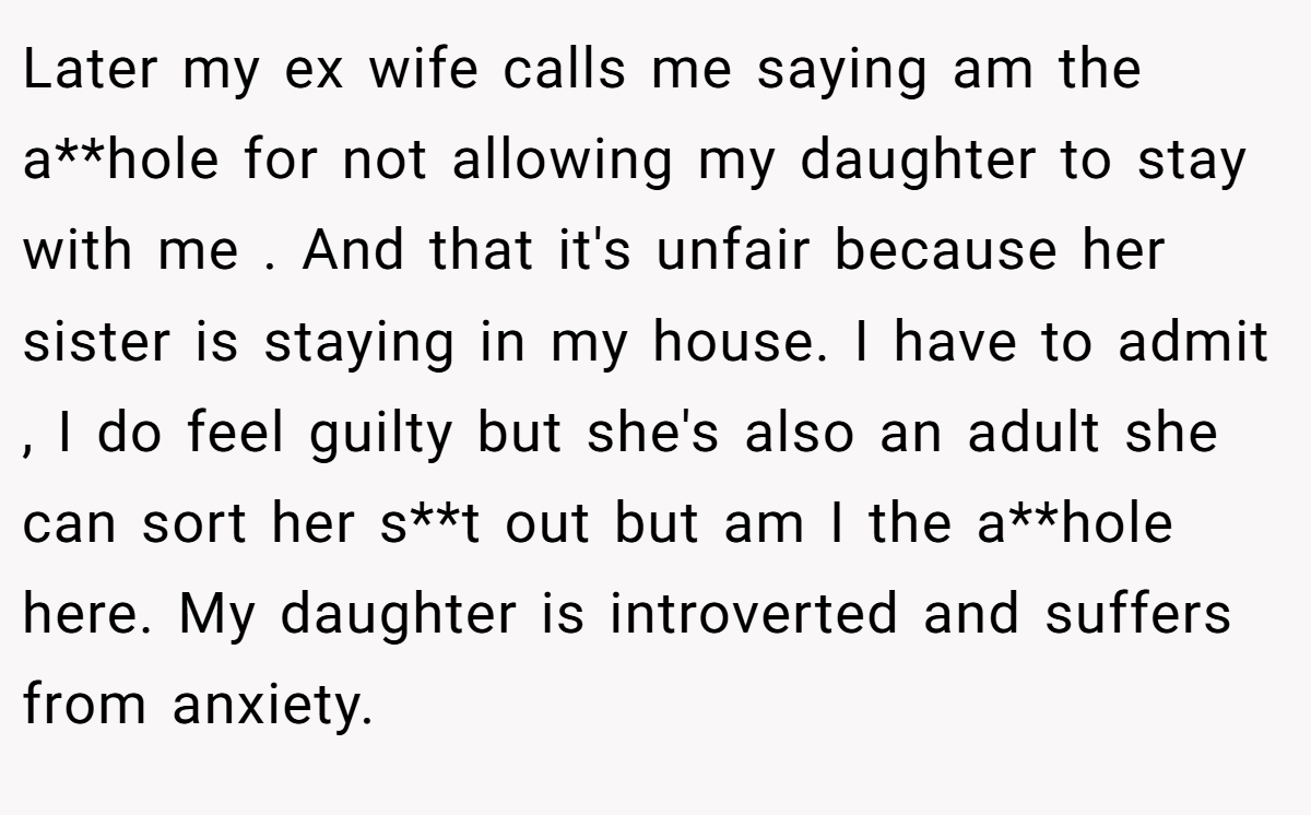 Later my ex wife calls me saying am the a**hole for not allowing my daughter to stay with me . And that it's unfair because her sister is staying in my house. I have to admit , I do feel guilty but she's also an adult she can sort her s**t out but am I the a**hole here. My daughter is introverted and suffers from anxiety.