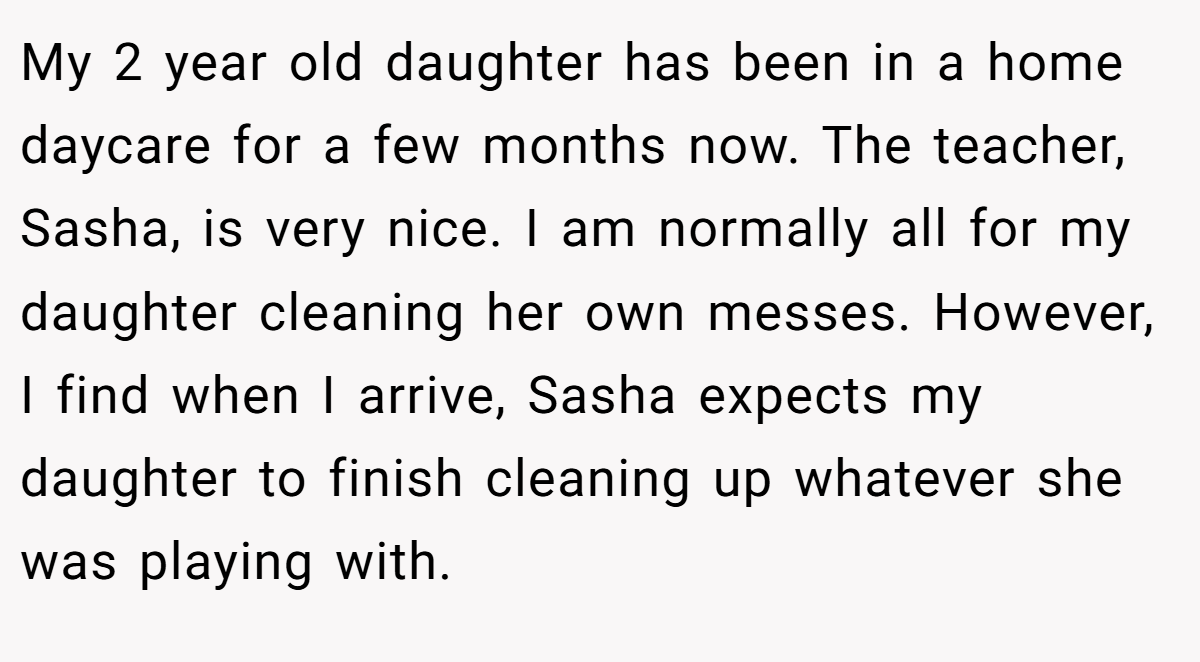 My 2 year old daughter has been in a home daycare for a few months now. The teacher, Sasha, is very nice. I am normally all for my daughter cleaning her own messes. However, I find when I arrive, Sasha expects my daughter to finish cleaning up whatever she was playing with.