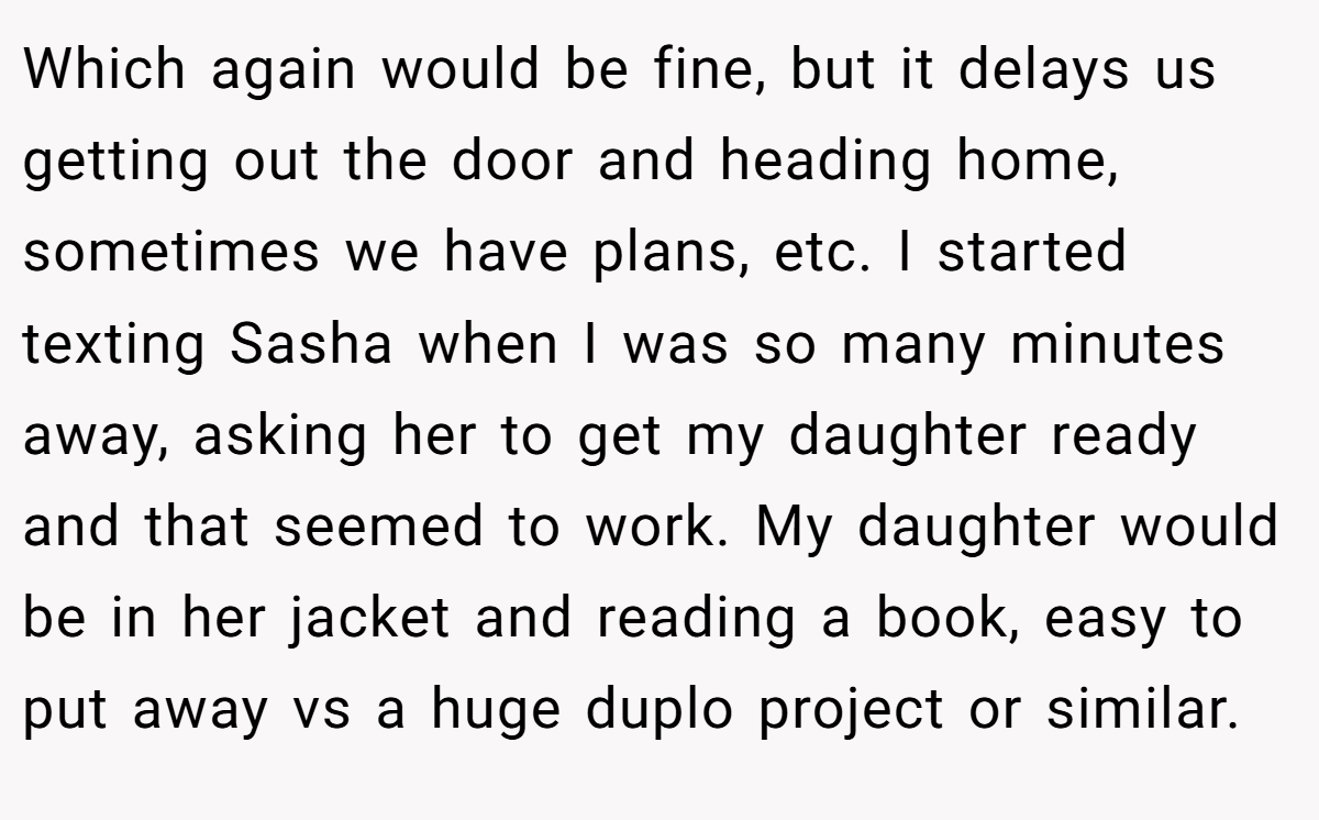 Which again would be fine, but it delays us getting out the door and heading home, sometimes we have plans, etc. I started texting Sasha when I was so many minutes away, asking her to get my daughter ready and that seemed to work. My daughter would be in her jacket and reading a book, easy to put away vs a huge duplo project or similar.