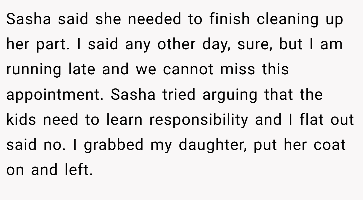 Sasha said she needed to finish cleaning up her part. I said any other day, sure, but I am running late and we cannot miss this appointment. Sasha tried arguing that the kids need to learn responsibility and I flat out said no. I grabbed my daughter, put her coat on and left.