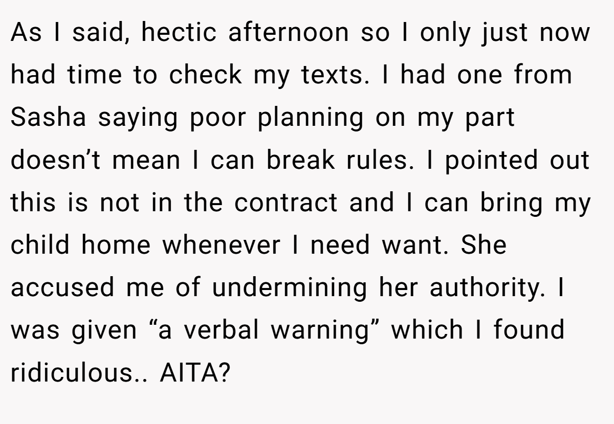 As I said, hectic afternoon so I only just now had time to check my texts. I had one from Sasha saying poor planning on my part doesn’t mean I can break rules. I pointed out this is not in the contract and I can bring my child home whenever I need want. She accused me of undermining her authority. I was given “a verbal warning” which I found ridiculous.. AITA?