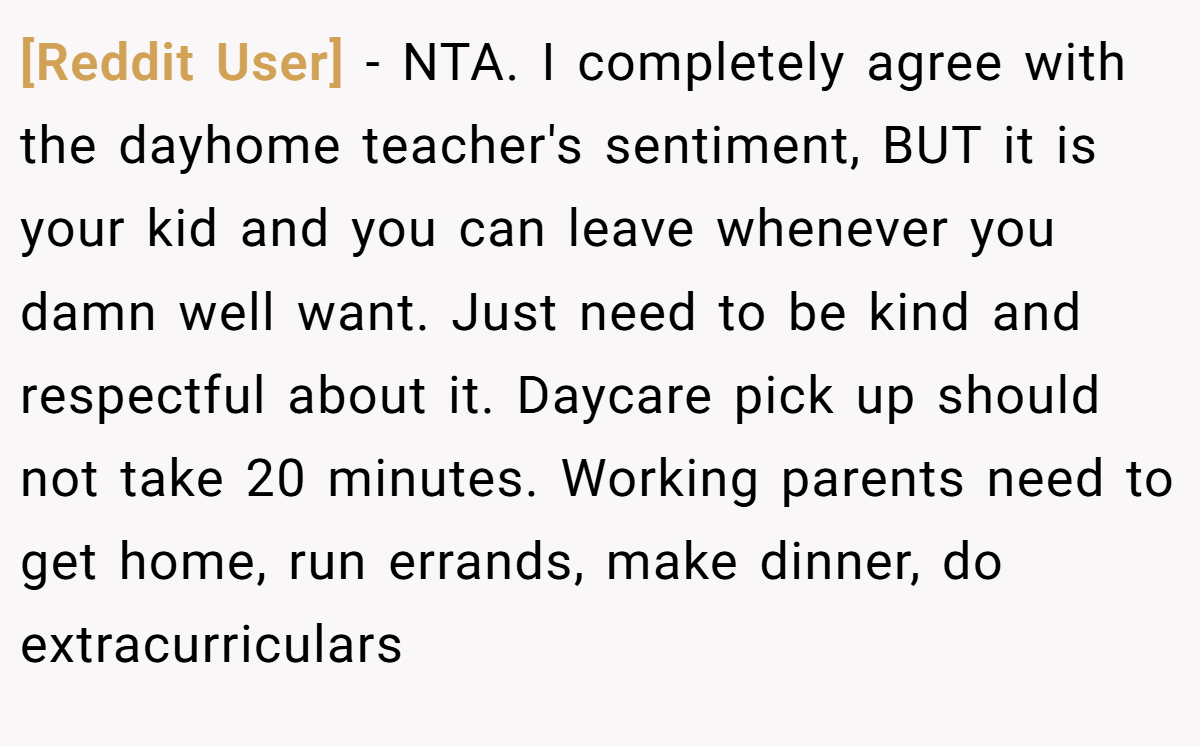 [Reddit User] − NTA. I completely agree with the dayhome teacher's sentiment, BUT it is your kid and you can leave whenever you damn well want. Just need to be kind and respectful about it. Daycare pick up should not take 20 minutes. Working parents need to get home, run errands, make dinner, do extracurriculars