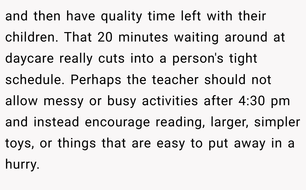 and then have quality time left with their children. That 20 minutes waiting around at daycare really cuts into a person's tight schedule. Perhaps the teacher should not allow messy or busy activities after 4:30 pm and instead encourage reading, larger, simpler toys, or things that are easy to put away in a hurry.