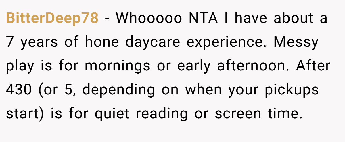 BitterDeep78 − Whooooo NTA I have about a 7 years of hone daycare experience. Messy play is for mornings or early afternoon. After 430 (or 5, depending on when your pickups start) is for quiet reading or screen time.