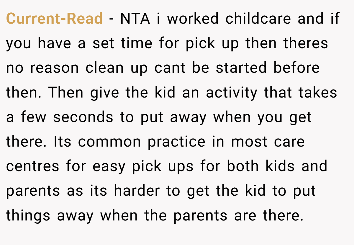 Current-Read − NTA i worked childcare and if you have a set time for pick up then theres no reason clean up cant be started before then. Then give the kid an activity that takes a few seconds to put away when you get there. Its common practice in most care centres for easy pick ups for both kids and parents as its harder to get the kid to put things away when the parents are there.