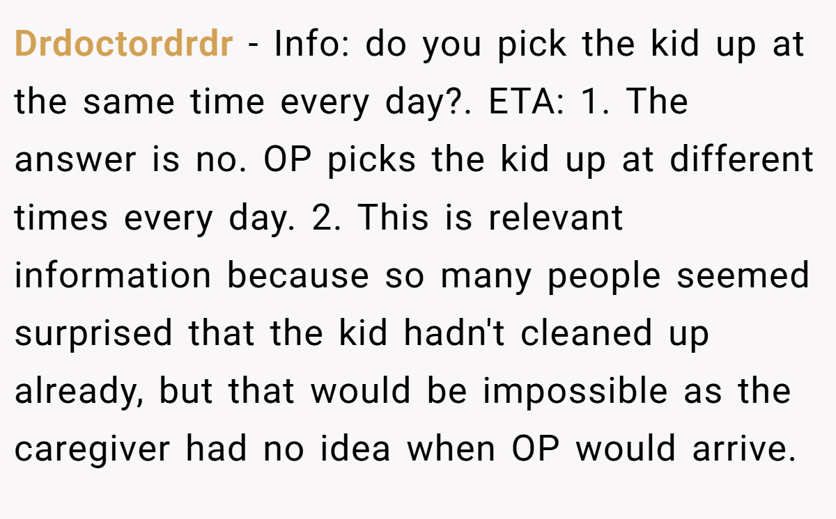 Drdoctordrdr − Info: do you pick the kid up at the same time every day?. ETA: 1. The answer is no. OP picks the kid up at different times every day. 2. This is relevant information because so many people seemed surprised that the kid hadn't cleaned up already, but that would be impossible as the caregiver had no idea when OP would arrive.