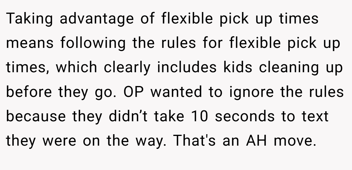 Taking advantage of flexible pick up times means following the rules for flexible pick up times, which clearly includes kids cleaning up before they go. OP wanted to ignore the rules because they didn’t take 10 seconds to text they were on the way. That's an AH move.