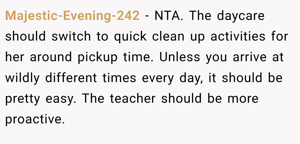 Majestic-Evening-242 − NTA. The daycare should switch to quick clean up activities for her around pickup time. Unless you arrive at wildly different times every day, it should be pretty easy. The teacher should be more proactive.