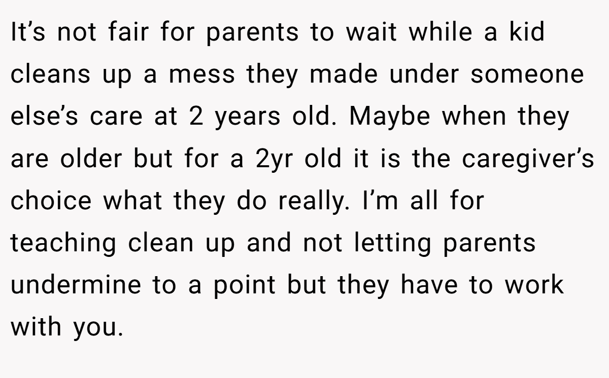 It’s not fair for parents to wait while a kid cleans up a mess they made under someone else’s care at 2 years old. Maybe when they are older but for a 2yr old it is the caregiver’s choice what they do really. I’m all for teaching clean up and not letting parents undermine to a point but they have to work with you.