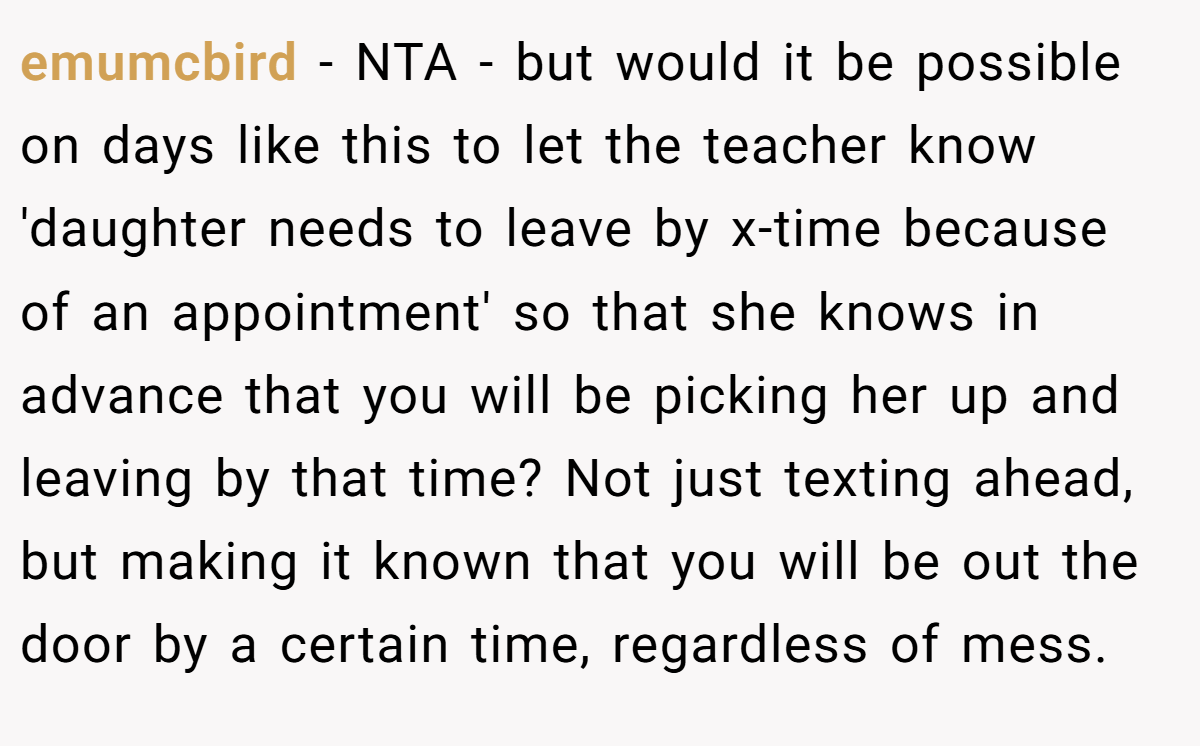 emumcbird − NTA - but would it be possible on days like this to let the teacher know 'daughter needs to leave by x-time because of an appointment' so that she knows in advance that you will be picking her up and leaving by that time? Not just texting ahead, but making it known that you will be out the door by a certain time, regardless of mess.