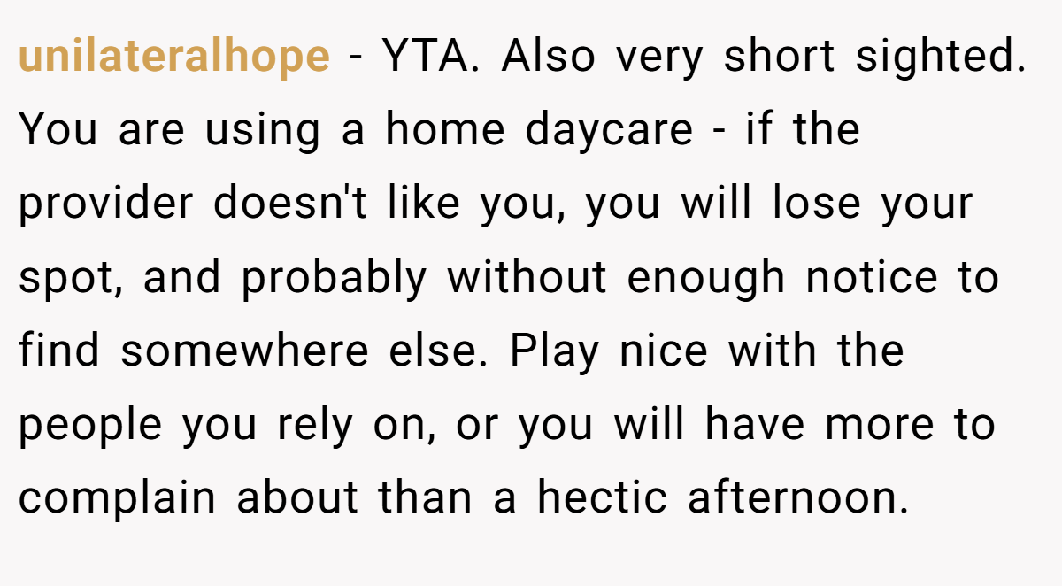 unilateralhope − YTA. Also very short sighted. You are using a home daycare - if the provider doesn't like you, you will lose your spot, and probably without enough notice to find somewhere else. Play nice with the people you rely on, or you will have more to complain about than a hectic afternoon.