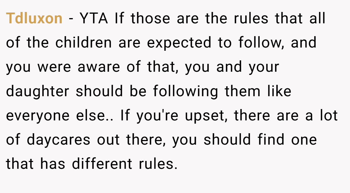Tdluxon − YTA If those are the rules that all of the children are expected to follow, and you were aware of that, you and your daughter should be following them like everyone else.. If you're upset, there are a lot of daycares out there, you should find one that has different rules.