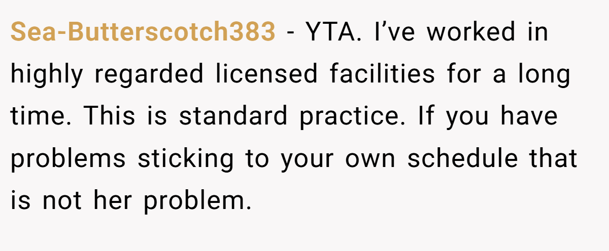 Sea-Butterscotch383 − YTA. I’ve worked in highly regarded licensed facilities for a long time. This is standard practice. If you have problems sticking to your own schedule that is not her problem.